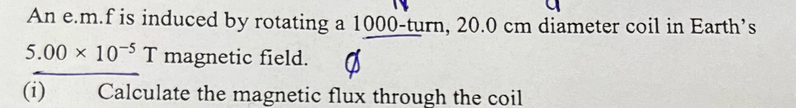 An e. m.f is induced by rotating a 1000 -turn, 20.0 cm diameter coil in Earth’s
5.00* 10^(-5)T magnetic field. 
(i) Calculate the magnetic flux through the coil