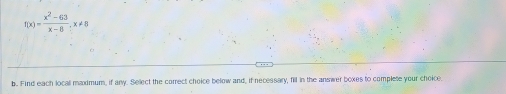 f(x)= (x^2-63)/x-8 , x!= 8
b. Find each locall maxmum, if any. Select the correct choice below and, if necessary, fill in the answer boxes to complete your choice.