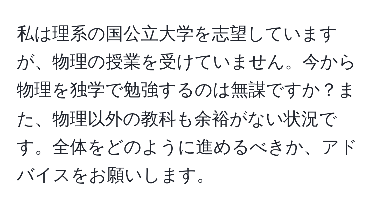 私は理系の国公立大学を志望していますが、物理の授業を受けていません。今から物理を独学で勉強するのは無謀ですか？また、物理以外の教科も余裕がない状況です。全体をどのように進めるべきか、アドバイスをお願いします。