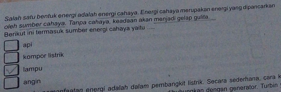 Salah satu bentuk energi adalah energi cahaya. Energi cahaya merupakan energi yang dipancarkan
oleh sumber cahaya. Tanpa cahaya, keadaan akan menjadi gelap gulita.
Berikut ini termasuk sumber energi cahaya yaitu ....
api
kompor listrik
lampu
angin
manfaatan energi adalah dalam pembangkit listrik. Secara sederhana, cara k
hungkan dengan generator. Turbin