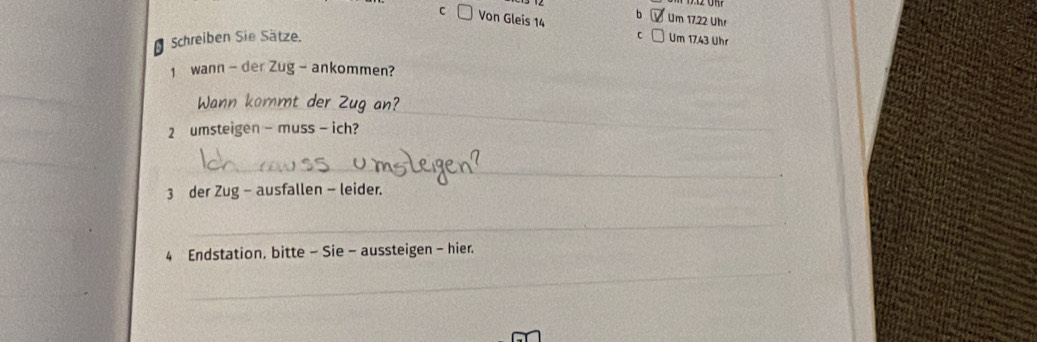 Ở Um 17.22 Uhr 
C Von Gleis 14 c □ Um 17.43 Uhr 
Schreiben Sie Sätze. 
1 wann - der Zug - ankommen? 
Wann kommt der Zug an? 
2 umsteigen - muss - ich? 
_ 
_ 
3 der Zug - ausfallen - leider. 
_ 
Endstation, bitte - Sie - aussteigen - hier. 
_