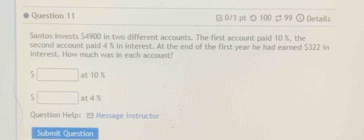 つ UU overline _  Details

Santos invests $4900 in two different accounts. The first account paid 10 %, the
second account paid 4 % in interest. At the end of the first year he had earned $322 in
interest. How much was in each account?
S □  □  at 10 %
S □ at 4 %
Question Help: * Message instructor
Submit Question