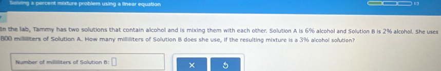 Soiving a percent mixture problem using a linear equation
1/3
In the lab, Tammy has two solutions that contain alcohol and is mixing them with each other. Solution A is 6% alcohol and Solution B is 2% alcohol. She uses
800 mililiters of Solution A. How many milliliters of Solution B does she use, if the resulting mixture is a 3% alcohol solution? 
Number of milliliters of Solution B: