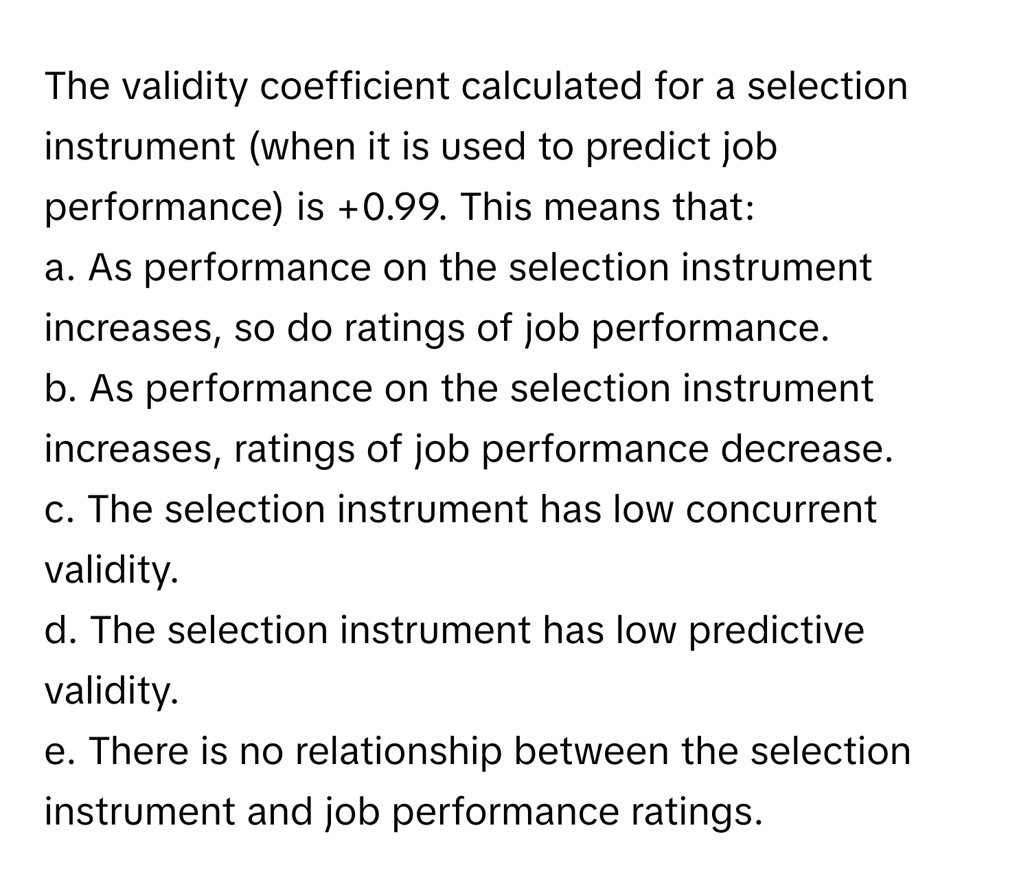 The validity coefficient calculated for a selection instrument (when it is used to predict job performance) is +0.99. This means that:

a. As performance on the selection instrument increases, so do ratings of job performance.
b. As performance on the selection instrument increases, ratings of job performance decrease.
c. The selection instrument has low concurrent validity.
d. The selection instrument has low predictive validity.
e. There is no relationship between the selection instrument and job performance ratings.