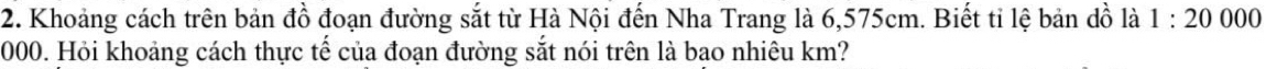 Khoảng cách trên bản đồ đoạn đường sắt từ Hà Nội đến Nha Trang là 6,575cm. Biết tỉ lệ bản dồ là 1:20000
000. Hỏi khoảng cách thực tế của đoạn đường sắt nói trên là bạo nhiêu km?
