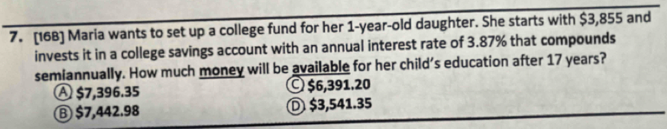 [168] Maria wants to set up a college fund for her 1-year -old daughter. She starts with $3,855 and
invests it in a college savings account with an annual interest rate of 3.87% that compounds
semiannually. How much money will be available for her child's education after 17 years?
A $7,396.35 © $6,391.20
Ⓑ $7,442.98 Ⓓ $3,541.35