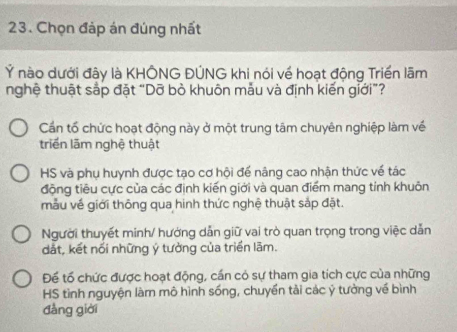 Chọn đáp án đúng nhất
Ý nào dưới đây là KHÔNG ĐÚNG khi nói về hoạt động Triền lãm
nghệ thuật sắp đặt “Dỡ bỏ khuôn mẫu và định kiến giới”?
Cần tổ chức hoạt động này ở một trung tâm chuyên nghiệp làm về
triển lãm nghệ thuật
HS và phụ huynh được tạo cơ hội để nâng cao nhận thức về tác
động tiêu cực của các định kiến giới và quan điểm mang tính khuôn
mẫu về giới thông qua hinh thức nghệ thuật sắp đặt.
Người thuyết minh/ hưởng dẫn giữ vai trò quan trọng trong việc dẫn
dắt, kết nổi những ý tưởng của triển lãm.
Để tố chức được hoạt động, cần có sự tham gia tích cực của những
HS tình nguyện làm mô hình sống, chuyển tải các ý tưởng về bình
đàng giời