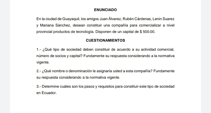 ENUNCIADO 
En la ciudad de Guayaquil, los amigos Juan Álvarez, Rubén Cárdenas, Lenin Suarez 
y Mariana Sánchez, desean constituir una compañía para comercializar a nivel 
provincial productos de tecnología. Disponen de un capital de $ 500.00. 
CUESTIONAMIENTOS 
1.- ¿Qué tipo de sociedad deben constituir de acuerdo a su actividad comercial, 
número de socios y capital? Fundamente su respuesta considerando a la normativa 
vigente. 
2.- ¿Qué nombre o denominación le asignaría usted a esta compañía? Fundamente 
su respuesta considerando a la normativa vigente. 
3.- Determine cuáles son los pasos y requisitos para constituir este tipo de sociedad 
en Ecuador.