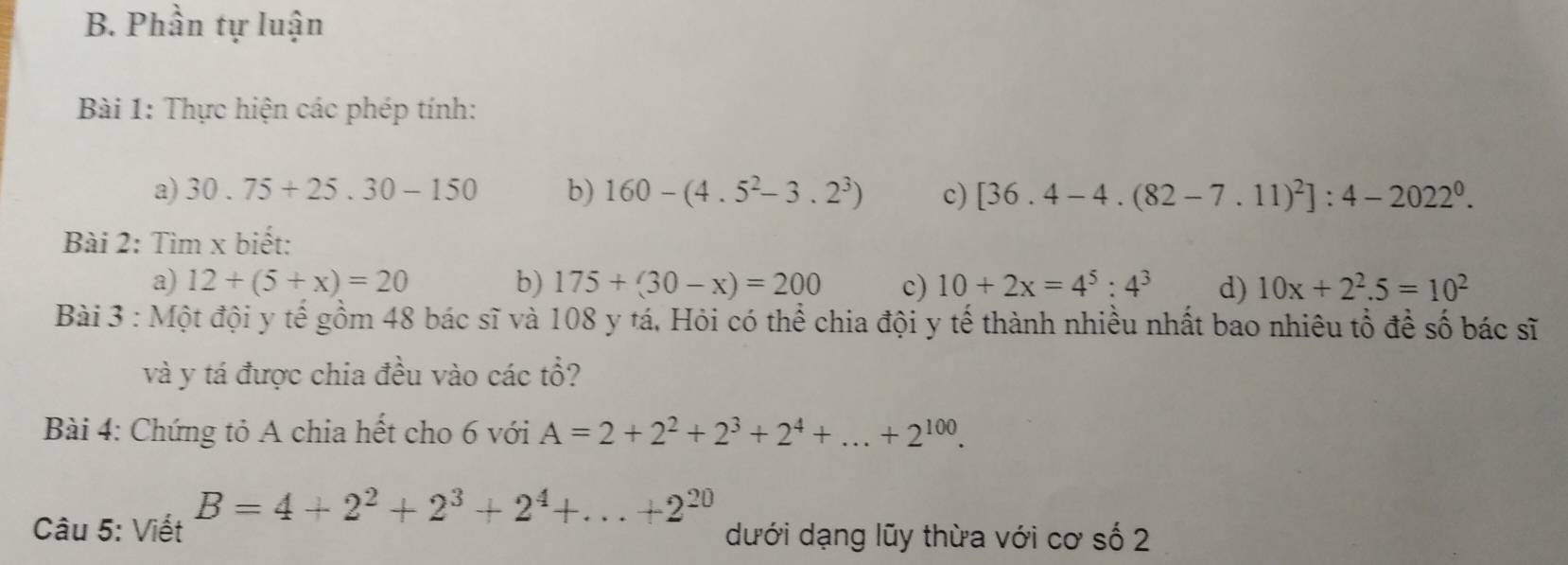 Phần tự luận 
Bài 1: Thực hiện các phép tính: 
a) 30.75+25.30-150 b) 160-(4.5^2-3.2^3) c) [36.4-4.(82-7.11)^2]:4-2022^0. 
Bài 2: Tìm x biết: 
a) 12+(5+x)=20 b) 175+(30-x)=200 c) 10+2x=4^5:4^3 d) 10x+2^2.5=10^2
Bài 3 : Một đội y tế gồm 48 bác sĩ và 108 y tá, Hỏi có thể chia đội y tế thành nhiều nhất bao nhiêu tổ để số bác sĩ 
và y tá được chia đều vào các tổ? 
Bài 4: Chứng tỏ A chia hết cho 6 với A=2+2^2+2^3+2^4+...+2^(100). 
Câu 5: Viết B=4+2^2+2^3+2^4+...+2^(20)
dưới dạng lũy thừa với cơ số 2