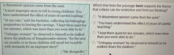 Which line from the passage best supports the theme
A dissentient opinion came from the aunt. that culture can be restrictive and limit our thinking?
“A most improper story to tell to young children! You
have undermined the effect of years of careful teaching." "A dissentient opinion came from the aunt."
“At any rate,” said the bachelor, collecting his belongings "You have undermined the effect of years of careful
preparatory to leaving the carriage, “I kept them quiet for
ten minutes, which was more than you were able to do." teaching."
"I kept them quiet for ten minutes, which was more
“Unhappy woman!” he observed to himself as he walked than you were able to do."
down the platform of Templecombe station; “for the next
six months or so those children will assail her in public “‘Unhappy woman!’ he observed to himself as he
with demands for an improper story!" walked down the platform."
—“The Storyteller,”