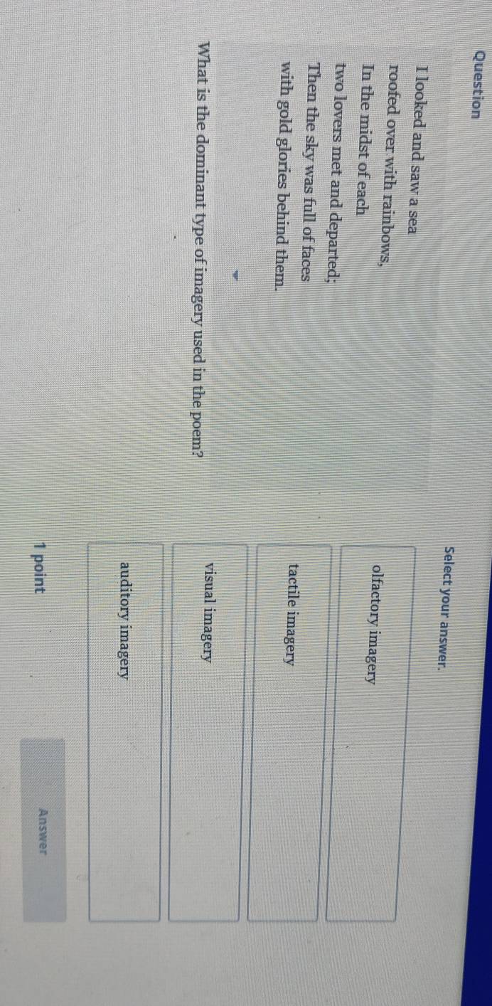 Question
Select your answer.
I looked and saw a sea
roofed over with rainbows,
olfactory imagery
In the midst of each
two lovers met and departed;
Then the sky was full of faces tactile imagery
with gold glories behind them.
visual imagery
What is the dominant type of imagery used in the poem?
auditory imagery
1 point Answer