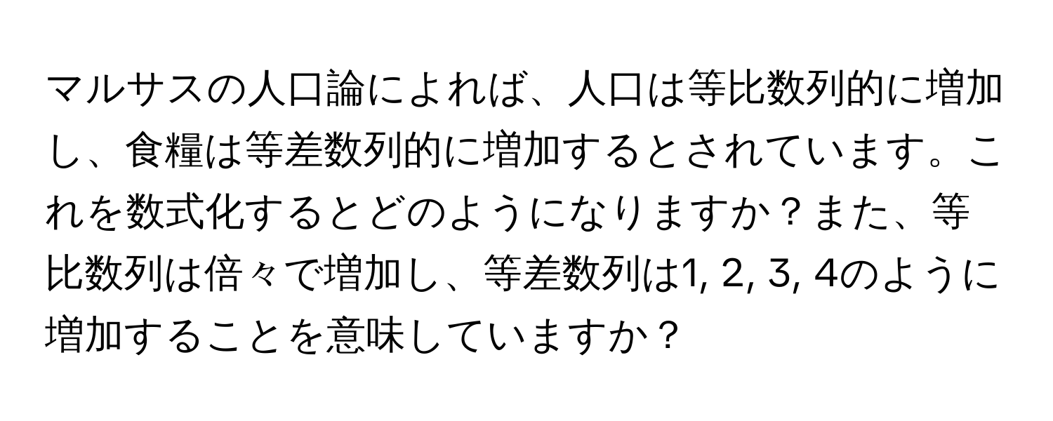 マルサスの人口論によれば、人口は等比数列的に増加し、食糧は等差数列的に増加するとされています。これを数式化するとどのようになりますか？また、等比数列は倍々で増加し、等差数列は1, 2, 3, 4のように増加することを意味していますか？