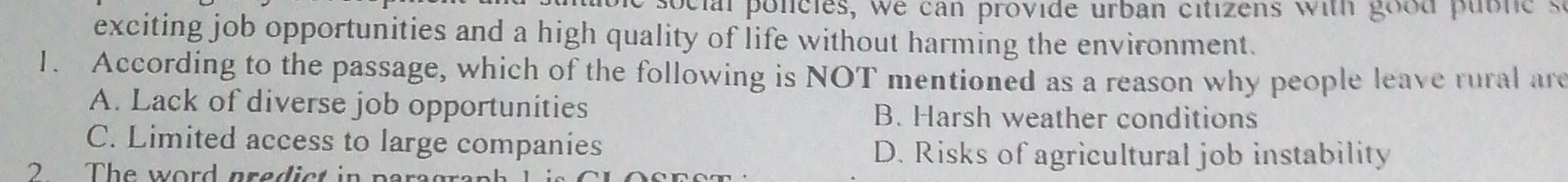 social policies, we can provide urban citizens with good publes
exciting job opportunities and a high quality of life without harming the environment.
1. According to the passage, which of the following is NOT mentioned as a reason why people leave rural are
A. Lack of diverse job opportunities B. Harsh weather conditions
C. Limited access to large companies
D. Risks of agricultural job instability
2 The word predict in para gr