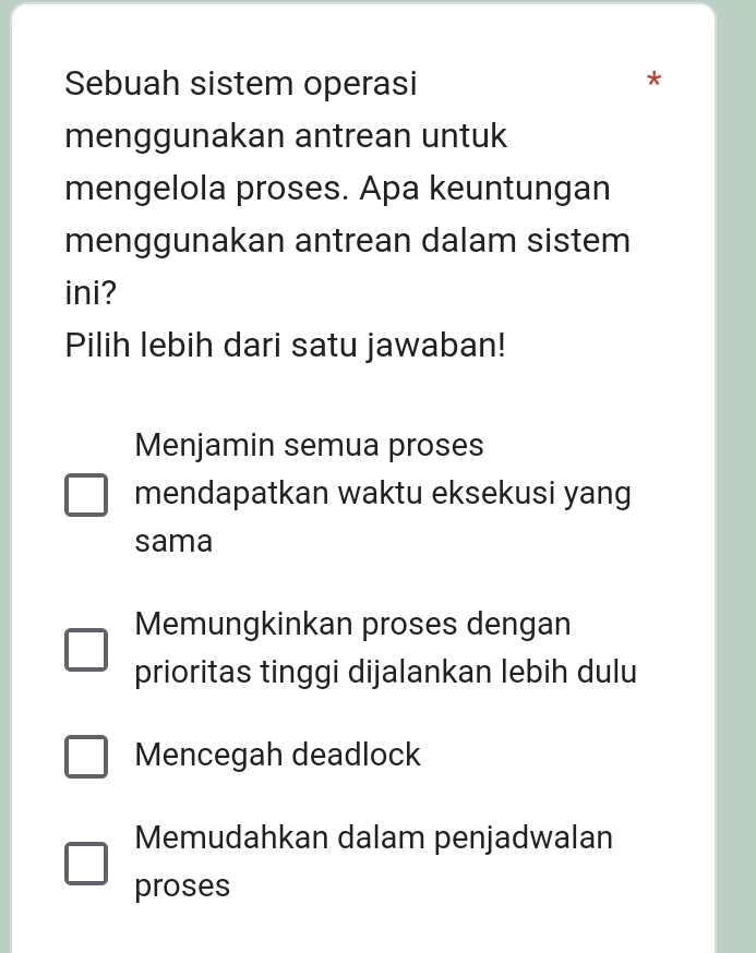 Sebuah sistem operasi ^
menggunakan antrean untuk
mengelola proses. Apa keuntungan
menggunakan antrean dalam sistem
ini?
Pilih lebih dari satu jawaban!
Menjamin semua proses
mendapatkan waktu eksekusi yang
sama
Memungkinkan proses dengan
prioritas tinggi dijalankan lebih dulu
Mencegah deadlock
Memudahkan dalam penjadwalan
proses