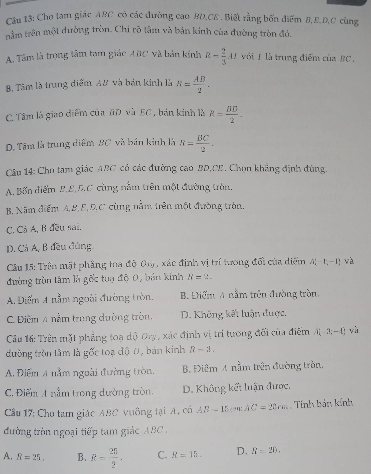 Cho tam giác ABC có các đường cao BD,CE . Biết rằng bốn điểm B,E,D,C cùng
nằm trên một đường tròn. Chi rõ tâm và bán kính của đường tròn đó.
A. Tâm là trọng tâm tam giác ABC và bán kính R= 2/3 AI với 1 là trung điểm của BC  .
B. Tâm là trung điểm AB và bán kính là R= AB/2 .
C. Tâm là giao điểm của BD và EC , bán kính là R= BD/2 .
D. Tâm là trung điểm BC và bán kính là R= BC/2 .
Câu 14: Cho tam giác ABC có các đường cao BD,CE . Chọn khắng định đúng.
A. Bốn điểm B,E,D,C cùng nằm trên một đường tròn.
B. Năm điểm A,B,E,D,C cùng nằm trên một đường tròn.
C. Cả A, B đều sai.
D. Cả A, B đều đúng.
Câu 15: Trên mặt phẳng toạ độ Oxy , xác định vị trí tương đối của điểm A(-1;-1) và
đường tròn tâm là gốc toạ độ 0, bán kính R=2.
A. Điểm A nằm ngoài đường tròn. B. Điểm A nằm trên đường tròn.
C. Điểm A nằm trong đường tròn. D. Không kết luận được.
Câu 16: Trên mặt phẳng toạ độ Ory , xác định vị trí tương đối của điểm A(-3;-4) và
đường tròn tâm là gốc toạ độ 0, bán kính R=3.
A. Điểm A nằm ngoài đường tròn. B. Điểm A nằm trên đường tròn.
C. Điểm A nằm trong đường tròn. D. Không kết luận được.
Câu 17: Cho tam giác ABC vuông tại A , có AB=15cm;AC=20cm. Tính bán kính
đường tròn ngoại tiếp tam giác ABC .
A. R=25. B. R= 25/2 .
C. R=15.
D. R=20.