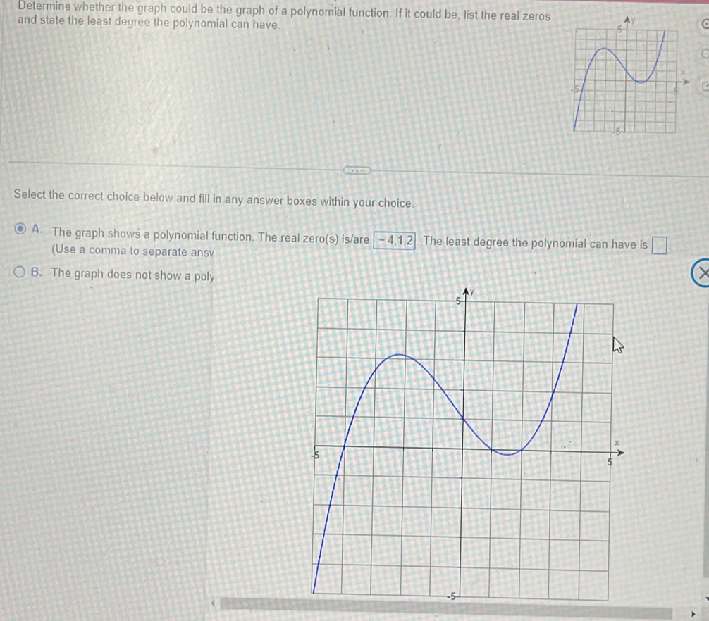 Determine whether the graph could be the graph of a polynomial function. If it could be, list the real zeros
and state the least degree the polynomial can have.
G
C
Select the correct choice below and fill in any answer boxes within your choice.
A. The graph shows a polynomial function. The real zero(s) is/are - 4, 1, 2. The least degree the polynomial can have is □ 
(Use a comma to separate ansv
B. The graph does not show a poly