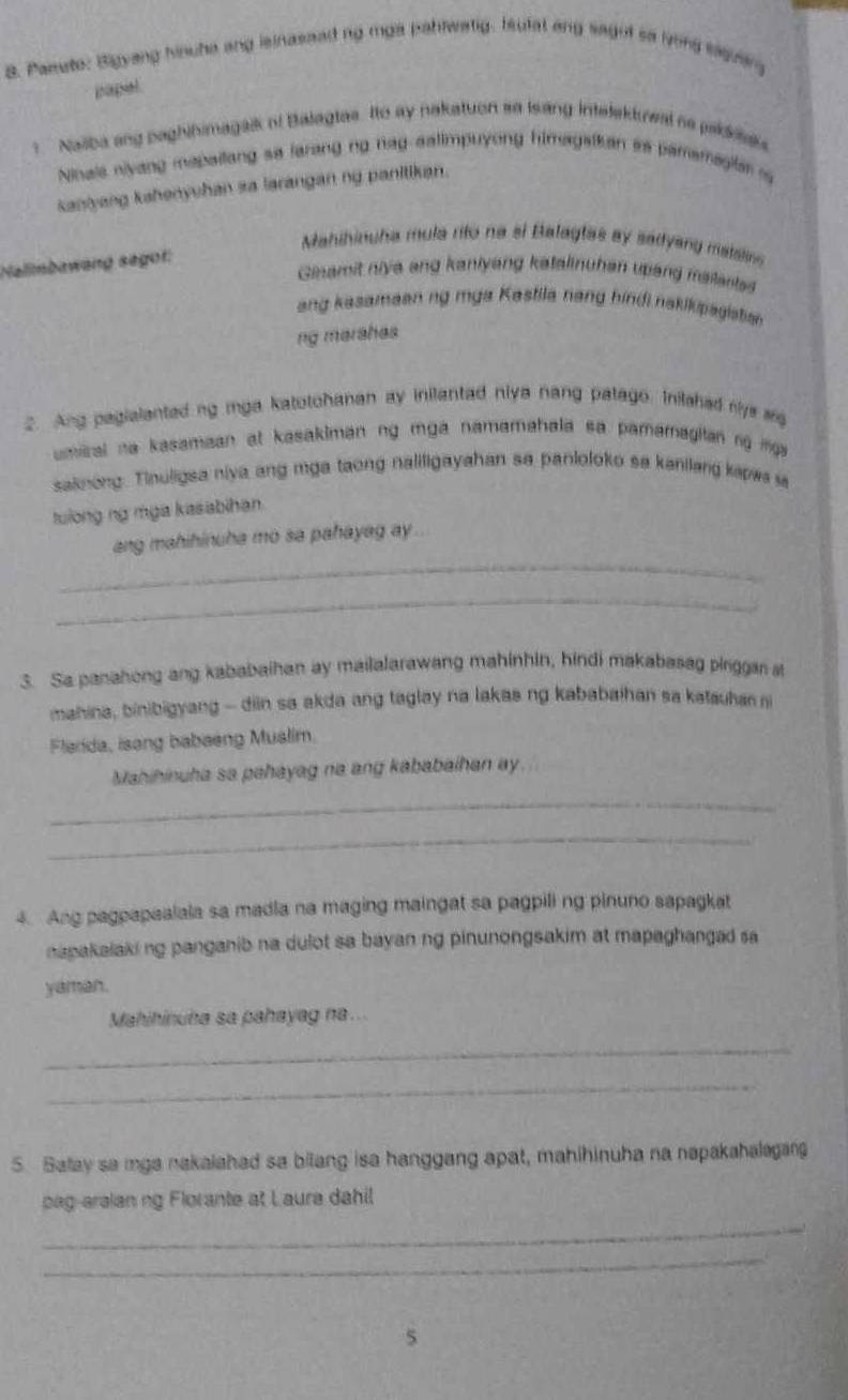 Paaute: Bigyang hinuha ang isinassed ng mga pabtwatg. Iufal ang sagot sa lvong saguar
papel
Naiba ang paghihimagaik of Balagtas. Ito ay nakatuon so Isang intelektwal se pakkak
Ninale niyang mapailang sa larang ng hag aalimpuyong himagaikan is pamemagita i
kaniyang kahenyuhan sa larangan ng panitikan.
Mahihinuha mula rito na si Balagtas ay sadlyang matslin 
Nalimbawang sagot:
Ginamit niya ang kaniyang katalinuhan upang malantss
ang kasamaaning mya Kastila nang hindi nakikipagistian
ng marahas
2. Ang pagialanted ng mga katotohanan ay inilantad niya nang patago. Inilahed mys se
umiral na kasamaan at kasakiman ng mga namamahala sa pamamagitan ng i ga 
saknong. Tinuligsa niya ang mga taong naliligayahan sa panloloko sa kanilang kapwa i
tuiong ng mga kasabihan
_
ang mahihinuha mo sa pahayag ay .
_
3. Sa panahong ang kababaihan ay mailalarawang mahinhin, hindi makabasag pirggar st
mahina, binibigyang -- diin sa akda ang taglay na lakas ng kababaihan sa katauhan 
Flarda, isang babaeng Mualim.
Mahihinuha sa pahayag na ang kababaihan ay.
_
_
4. Ang pagpapaalala sa madia na maging maingat sa pagpili ng pinuno sapagkat
napakalaking panganib na dulot sa bayan ng pinunongsakim at mapaghangad sa
yaman.
Mahihinuha sa pahayag na ..
_
_
5. Salay sa mga nakaiahad sa bilang isa hanggang apat, mahihinuha na napakahalagan
pag-araian ng Florante at Laura dahil
_
_
5