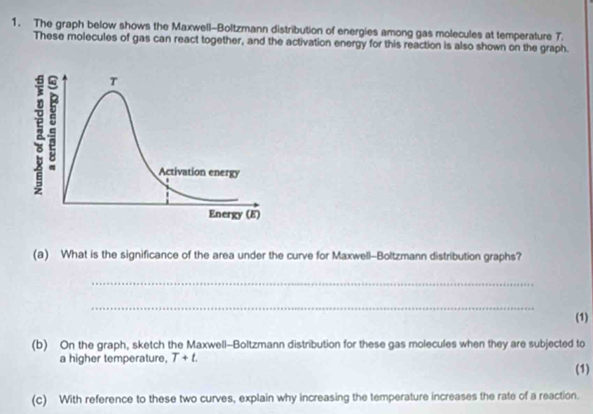 The graph below shows the Maxwell-Boltzmann distribution of energies among gas molecules at temperature T. 
These molecules of gas can react together, and the activation energy for this reaction is also shown on the graph. 
(a) What is the significance of the area under the curve for Maxwell-Boltzmann distribution graphs? 
_ 
_ 
(1) 
(b) On the graph, sketch the Maxwell-Boltzmann distribution for these gas molecules when they are subjected to 
a higher temperature, T+t. (1) 
(c) With reference to these two curves, explain why increasing the temperature increases the rate of a reaction.