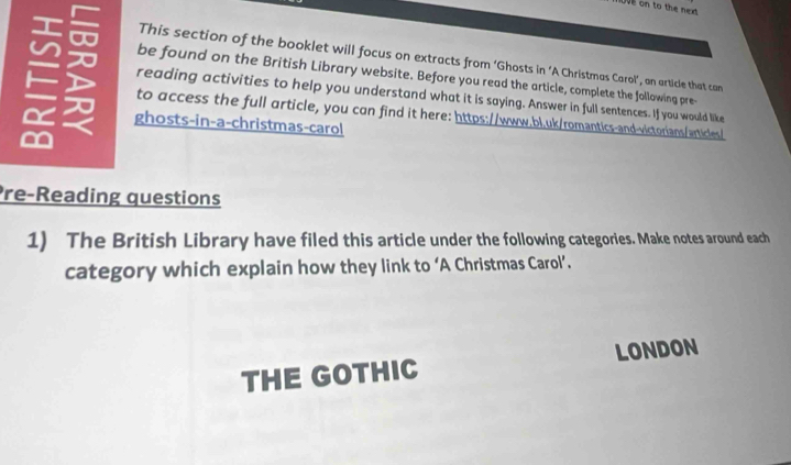 ve on to the next 
This section of the booklet will focus on extracts from ‘Ghosts in ‘A Christmas Carol’, an article that can 
be found on the British Library website. Before you read the article, complete the following pre- 
reading activities to help you understand what it is saying. Answer in full sentences. If you would like 
I 
to access the full orticle, you con find it here: https://www.bl.uk/romantics-and-victorians/articles/ 
ghosts-in-a-christmas-carol 
re-Reading questions 
1) The British Library have filed this article under the following categories. Make notes around each 
category which explain how they link to ‘A Christmas Carol’. 
THE GOTHIC LONDON