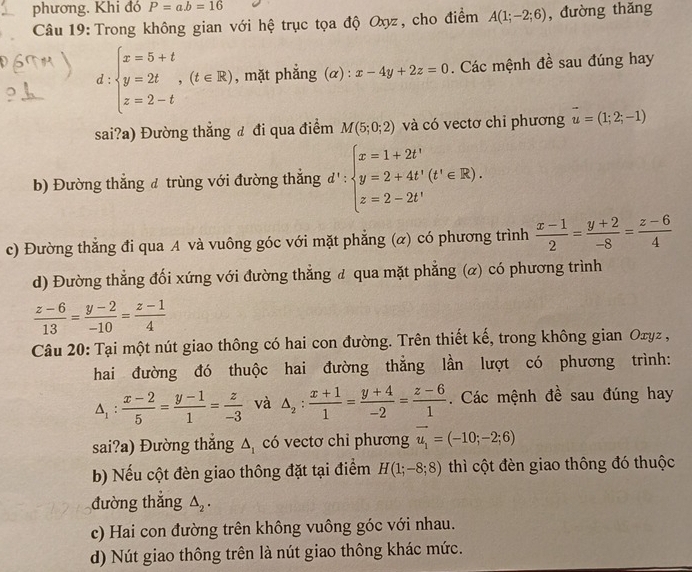 phương. Khi đó P=ab=16
Câu 19: Trong không gian với hệ trục tọa độ Oxyz, cho điểm A(1;-2;6) , đường thǎng
d beginarrayl x=5+t y=2t,(t∈ R) z=2-tendarray. , mặt phẳng (α) : x-4y+2z=0. Các mệnh đề sau đúng hay
sai?a) Đường thắng đ đi qua điểm M(5;0;2) và có vectơ chi phương vector u=(1;2;-1)
b) Đường thắng đ trùng với đường thắng d':beginarrayl x=1+2t' y=2+4t'(t'∈ R). z=2-2t'endarray.
c) Đường thắng đi qua A và vuông góc với mặt phẳng (α) có phương trình  (x-1)/2 = (y+2)/-8 = (z-6)/4 
d) Đường thẳng đối xứng với đường thẳng đ qua mặt phẳng (α) có phương trình
 (z-6)/13 = (y-2)/-10 = (z-1)/4 
Câu 20: Tại một nút giao thông có hai con đường. Trên thiết kế, trong không gian Oxyz ,
hai đường đó thuộc hai đường thẳng lần lượt có phương trình:
△ _1: (x-2)/5 = (y-1)/1 = z/-3  và △ _2: (x+1)/1 = (y+4)/-2 = (z-6)/1 .  Các mệnh đề sau đúng hay
sai?a) Đường thắng △ _1 có vectơ chỉ phương vector u_1=(-10;-2;6)
b) Nếu cột đèn giao thông đặt tại điểm H(1;-8;8) thì cột đèn giao thông đó thuộc
đường thắng △ _2.
c) Hai con đường trên không vuông góc với nhau.
d) Nút giao thông trên là nút giao thông khác mức.