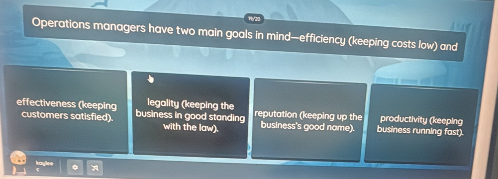 19/20 
Operations managers have two main goals in mind—efficiency (keeping costs low) and 
legality (keeping the 
effectiveness (keeping business in good standing reputation (keeping up the productivity (keeping 
customers satisfied). business's good name). business running fast). 
with the law). 
kaylee a 
c