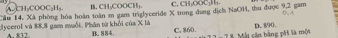 ay
a. CH_3COOC_2H_5. B. CH_3COOCH_3. C. CH_3OOC_2H_5. 
Câu 14. Xà phòng hóa hoàn toàn m gam triglyceride X trong dung dịch NaOH, thu được 9,2 gam
glycerol và 88,8 gam muối. Phân tử khối của X là
A. 832. B. 884. C. 860. D. 890.
M t cân bằng pH là một