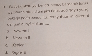 Pada hakikatnya, benda-benda bergerak lurus
beraturan atau diam jika tidak ada gaya yang
bekerja pada benda itu. Pernyataan ini dikenal
dengan bunyi Hukum ....
a. Newton I
b. Newton II
c. Kepler I
d. Kepler II