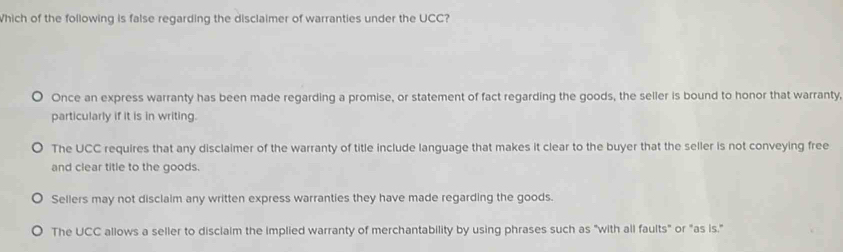 Which of the following is false regarding the disclaimer of warranties under the UCC?
Once an express warranty has been made regarding a promise, or statement of fact regarding the goods, the seller is bound to honor that warranty,
particularly if it is in writing.
The UCC requires that any disclaimer of the warranty of title include language that makes it clear to the buyer that the seller is not conveying free
and clear title to the goods.
Sellers may not disclaim any written express warranties they have made regarding the goods.
The UCC allows a seller to disclaim the implied warranty of merchantability by using phrases such as "with all faults" or "as is."