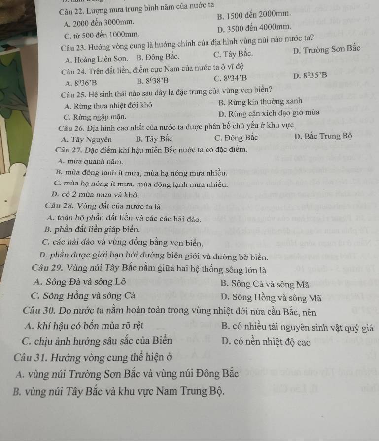 Lượng mưa trung bình năm của nước ta
A. 2000 đến 3000mm. B. 1500 đến 2000mm.
C. từ 500 đến 1000mm. D. 3500 đến 4000mm.
Câu 23. Hướng vòng cung là hướng chính của địa hình vùng núi nào nước ta?
A. Hoàng Liên Sơn. B. Đông Bắc. C. Tây Bắc. D. Trường Sơn Bắc
Câu 24. Trên đất liền, điểm cực Nam của nước ta ở vĩ độ
A. 8^036^,B B. 8^038^,B C. 8^034^,B D. 8^035^3B
Câu 25. Hệ sinh thái nào sau đây là đặc trưng của vùng ven biển?
A. Rừng thưa nhiệt đới khô B. Rừng kín thường xanh
C. Rừng ngập mặn. D. Rừng cận xích đạo gió mùa
Câu 26. Địa hình cao nhất của nước ta được phân bố chủ yếu ở khu vực
A. Tây Nguyên B. Tây Bắc C. Đông Bắc D. Bắc Trung Bộ
Câu 27. Đặc điểm khí hậu miền Bắc nước ta có đặc điểm.
A. mưa quanh năm.
B. mùa đông lạnh ít mưa, mùa hạ nóng mưa nhiều.
C. mùa hạ nóng ít mưa, mùa đông lạnh mưa nhiều.
D. có 2 mùa mưa và khô.
Câu 28. Vùng đất của nước ta là
A. toàn bộ phần đất liền và các các hải đảo.
B. phần đất liền giáp biển.
C. các hải đảo và vùng đồng bằng ven biển.
D. phần được giới hạn bởi đường biên giới và đường bờ biển.
Câu 29. Vùng núi Tây Bắc nằm giữa hai hệ thống sông lớn là
A. Sông Đà và sông Lô B. Sông Cả và sông Mã
C. Sông Hồng và sông Cả D. Sông Hồng và sông Mã
Câu 30. Do nước ta nằm hoàn toàn trong vùng nhiệt đới nửa cầu Bắc, nên
A. khí hậu có bốn mùa rõ rệt B. có nhiều tài nguyên sinh vật quý giá
C. chịu ảnh hưởng sâu sắc của Biển D. có nền nhiệt độ cao
Câu 31. Hướng vòng cung thể hiện ở
A. vùng núi Trường Sơn Bắc và vùng núi Đông Bắc
B. vùng núi Tây Bắc và khu vực Nam Trung Bộ.