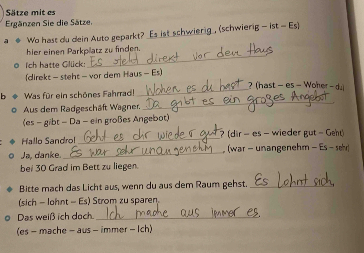 Sätze mit es 
Ergänzen Sie die Sätze. 
a Wo hast du dein Auto geparkt? _Es ist schwierig_, (schwierig - ist - Es) 
hier einen Parkplatz zu finden. 
Ich hatte Glück: 
_ 
(direkt - steht - vor dem Haus - Es) 
? (hast - es - Woher - du) 
b Was für ein schönes Fahrrad! 
_ 
Aus dem Radgeschäft Wagner. _. 
(es - gibt - Da - ein großes Angebot) 
? (dir - es - wieder gut - Geht) 
Hallo Sandro! 
_ 
Ja, danke. _, (war - unangenehm - Es - sehr) 
bei 30 Grad im Bett zu liegen. 
Bitte mach das Licht aus, wenn du aus dem Raum gehst._ 
(sich - lohnt - Es) Strom zu sparen. 
Das weiß ich doch._ 
(es - mache - aus - immer - Ich)