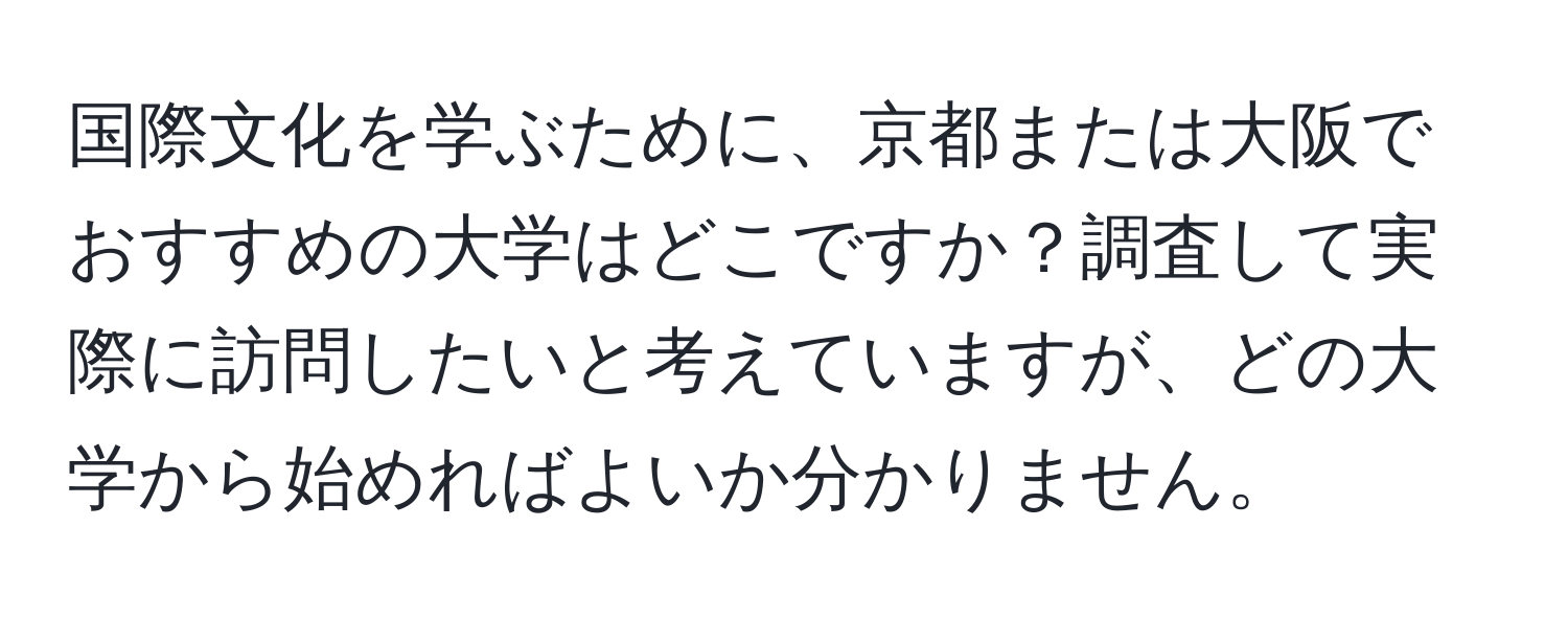 国際文化を学ぶために、京都または大阪でおすすめの大学はどこですか？調査して実際に訪問したいと考えていますが、どの大学から始めればよいか分かりません。