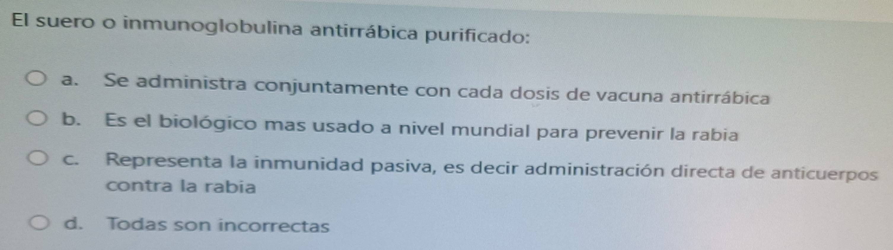 El suero o inmunoglobulina antirrábica purificado:
a. Se administra conjuntamente con cada dosis de vacuna antirrábica
b. Es el biológico mas usado a nivel mundial para prevenir la rabia
c. Representa la inmunidad pasiva, es decir administración directa de anticuerpos
contra la rabia
d. Todas son incorrectas