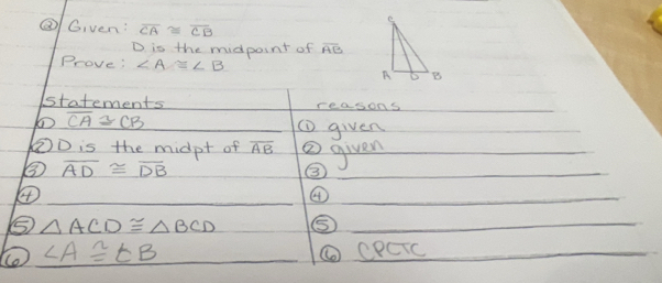 ② Given: overline CA≌ overline CB
D is the midpoint of overline AB
Prove: ∠ A≌ ∠ B
statements reasons
overline CA≌ CB (D given 
② D is the midpt of overline AB ② given 
③ overline AD≌ overline DB
③ 
④ 
④ 
⑤ △ ACD≌ △ BCD ⑤
∠ A≌ ∠ B ⑥ CPCIC