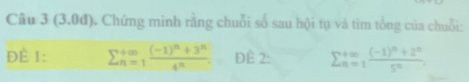 (3.0đ). Chứng minh rằng chuỗi số sau hội tụ và tìm tổng của chuỗi:
sumlimits  underline(n=1)^(∈fty)frac (-1)^n+3^n4^n. 
ĐÈ 1: ĐÊ 2:
sumlimits  underline(n=1)^(∈fty)frac (-1)^n+2^n5^n.