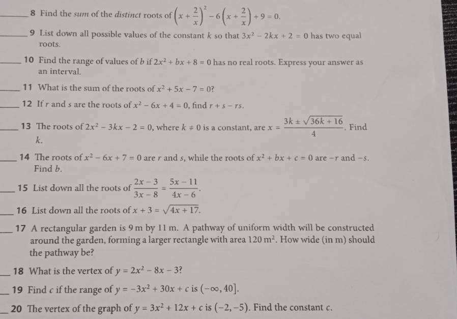 Find the sum of the distinct roots of (x+ 2/x )^2-6(x+ 2/x )+9=0. 
_9 List down all possible values of the constant k so that 3x^2-2kx+2=0 has two equal 
roots. 
_10 Find the range of values of b if 2x^2+bx+8=0 has no real roots. Express your answer as 
an interval. 
_11 What is the sum of the roots of x^2+5x-7=0 ? 
_12 If r and s are the roots of x^2-6x+4=0 , find r+s-rs. 
_13 The roots of 2x^2-3kx-2=0 , where k!= 0 is a constant, are x= (3k± sqrt(36k+16))/4 . Find
k. 
_14 The roots of x^2-6x+7=0 are r and s, while the roots of x^2+bx+c=0 are -r and -s. 
Find b. 
_15 List down all the roots of  (2x-3)/3x-8 = (5x-11)/4x-6 . 
_16 List down all the roots of x+3=sqrt(4x+17). 
_17 A rectangular garden is 9 m by 11 m. A pathway of uniform width will be constructed 
around the garden, forming a larger rectangle with area 120m^2. How wide (in m) should 
the pathway be? 
_18 What is the vertex of y=2x^2-8x-3 ? 
_19 Find c if the range of y=-3x^2+30x+c is (-∈fty ,40]. 
_20 The vertex of the graph of y=3x^2+12x+c is (-2,-5). Find the constant c.