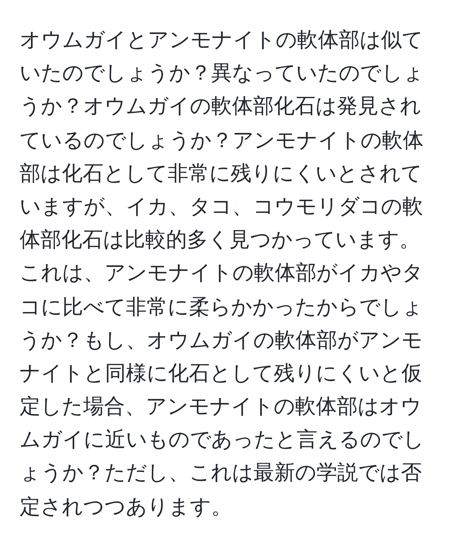 オウムガイとアンモナイトの軟体部は似ていたのでしょうか？異なっていたのでしょうか？オウムガイの軟体部化石は発見されているのでしょうか？アンモナイトの軟体部は化石として非常に残りにくいとされていますが、イカ、タコ、コウモリダコの軟体部化石は比較的多く見つかっています。これは、アンモナイトの軟体部がイカやタコに比べて非常に柔らかかったからでしょうか？もし、オウムガイの軟体部がアンモナイトと同様に化石として残りにくいと仮定した場合、アンモナイトの軟体部はオウムガイに近いものであったと言えるのでしょうか？ただし、これは最新の学説では否定されつつあります。