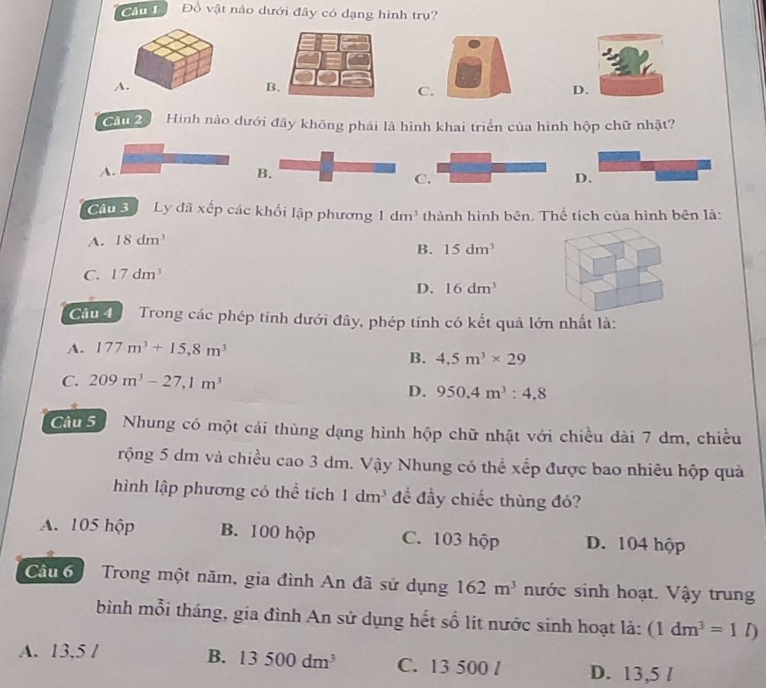 Đồ vật nào dưới đây có dạng hình trụ?
A.
C.
D.
Câu 2 Hình nào dưới đây không phải là hình khai triển của hình hộp chữ nhật?
A.
B.
C.
D.
Câu 3 Ly đã xếp các khối lập phương 1dm^3 thành hình bên. Thể tích của hình bên là:
A. 18dm^3
B. 15dm^3
C. 17dm^3
D. 16dm^3
Câu 4 Trong các phép tính dưới đây, phép tính có kết quả lớn nhất là:
A. 177m^3+15,8m^3
B. 4,5m^3* 29
C. 209m^3-27,1m^3
D. 950.4m^3 : 4.8
Cầu 5 Nhung có một cái thùng dạng hình hộp chữ nhật với chiều dài 7 dm, chiều
rộng 5 dm và chiều cao 3 dm. Vậy Nhung có thể xếp được bao nhiêu hộp quả
hình lập phương có thể tích 1dm^3 đề đầy chiếc thùng đó?
A. 105 hộp B. 100 hộp C. 103 hộp D. 104 hộp
Câu 6 Trong một năm, gia đình An đã sử dụng 162m^3 nước sinh hoạt. Vậy trung
bình mỗi tháng, gia đình An sử dụng hết số lít nước sinh hoạt là: (1dm^3=1l)
B. 13500dm^3
A. 13,5 / C. 13 500 /
D. 13,5 /