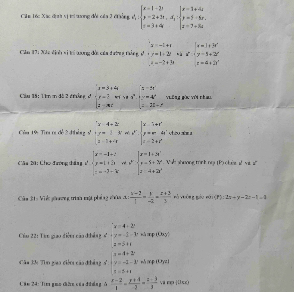 Xác định vị trí tương đối của 2 đthẳng d_1:beginarrayl x=1+2t y=2+3t,d_1:beginarrayl x=3+4s y=5+6s. z=7+8sendarray.
Câu 17: Xác định vị trí tương đối của đường thẳng d: beginarrayl x=-1+t y=1+2t z=-2+3tendarray. và d':beginarrayl x=1+3t' y=5+2t' z=4+2t'endarray.
Câu 18: Tìm m đề 2 đthẳng d:beginarrayl x=3+4t y=2-mt z=mtendarray. Về d':beginarrayl x=5t' y=4t' z=20+t'endarray. vuông góc với nhau.
Câu 19: Tìm m đề 2 đthẳng d:beginarrayl x=4+2t y=-2-3tw z=1+4tendarray. tvad':beginarrayl x=3+t' y=m-4t' z=2+t'endarray. chéo nhau.
Câu 20: Cho đường thẳng d: beginarrayl x=-1+t y=1+2t z=-2+3tendarray. và d':beginarrayl x=1+3i' y=5+2i' z=4+2i'endarray.. Viết phương trình mp (P) chứa đ và d'
Câu 21: Viết phương trình mặt phẳng chứa Δ:  (x-2)/1 = y/-2 = (z+3)/3  và vuông góc với (P) : 2x+y-2z-1=0.
Câu 22: Tìm giao điểm của đthẳng d : beginarrayl x=4+2t y=-2-3tvamp(Oxy) z=5+tendarray.
Câu 23: Tìm giao điểm của đthẳng đ beginarrayl x=4+2t y=-2-3twhmp(Oyz) z=5+tendarray.
Câu 24: Tìm giao điểm của đthẳng Δ  (x-2)/1 = (y+4)/-2 = (z+3)/3  amp(Oxz)