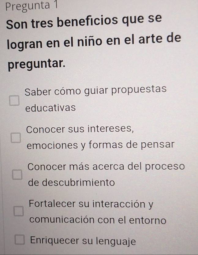 Pregunta 1
Son tres beneficios que se
logran en el niño en el arte de
preguntar.
Saber cómo guiar propuestas
educativas
Conocer sus intereses,
emociones y formas de pensar
Conocer más acerca del proceso
de descubrimiento
Fortalecer su interacción y
comunicación con el entorno
Enriquecer su lenguaje