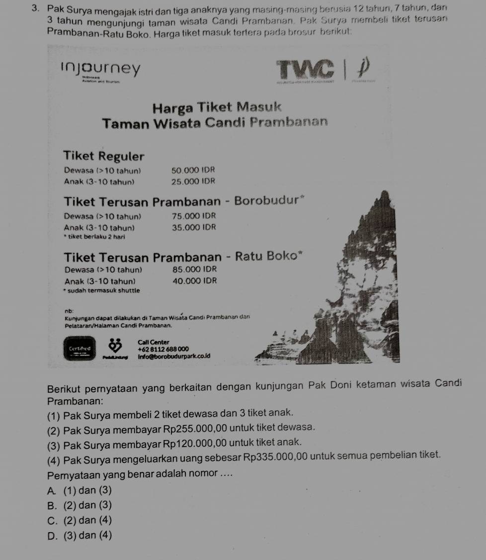 Pak Surya mengajak istri dan tiga anaknya yang masing-masing berusia 12 tahun, 7 tahun, dan
3 tahun mengunjungi taman wisata Candi Prambanan. Pak Surya membeli tiket terusan
Prambanan-Ratu Boko. Harga tiket masuk tertera pada brosur berikut:
injourney TVVC  
Harga Tiket Masuk
Taman Wisata Candi Prambanan
Tiket Reguler
Dewasa (>10 tahun) 50.000 IDR
Anak (3-10 tahun) 25.000 IDR
Tiket Terusan Prambanan - Borobudur"
Dewasa (>10 tahun) 75.000 IDR
Anak (3-10 tahun) 35.000 IDR
* tiket berlaku 2 hari
Tiket Terusan Prambanan - Ratu Boko*
Dewasa (>10 tahun) 85.000 IDR
Anak (3-10 tahun) 40.000 IDR
* sudah termasuk shuttle
nb:
Kunjungan dapat dilakukan di Taman Wisata Candi Prambanan dân
Pelatarar/Halaman Candi Prambanan.
Certihed o Call Center
+62 8112 688 000
Info@borobudurpark.co.id
Berikut pernyataan yang berkaitan dengan kunjungan Pak Doni ketaman wisata Candi
Prambanan:
(1) Pak Surya membeli 2 tiket dewasa dan 3 tiket anak.
(2) Pak Surya membayar Rp255.000,00 untuk tiket dewasa.
(3) Pak Surya membayar Rp120.000,00 untuk tiket anak.
(4) Pak Surya mengeluarkan uang sebesar Rp335.000,00 untuk semua pembelian tiket.
Pernyataan yang benar adalah nomor ....
A. (1) dan (3)
B. (2) dan (3)
C. (2) dan (4)
D. (3) dan (4)