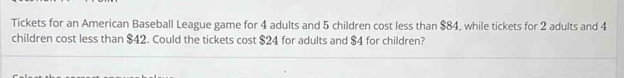 Tickets for an American Baseball League game for 4 adults and 5 children cost less than $84, while tickets for 2 adults and 4
children cost less than $42. Could the tickets cost $24 for adults and $4 for children?