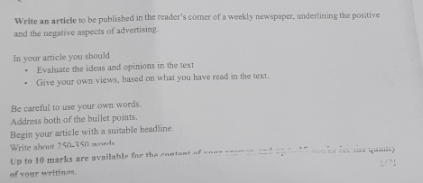 Write an article to be published in the reader's corner of a weekly newspaper, underlining the positive 
and the negative aspects of advertising. 
In your article you should 
Evaluate the ideas and opinions in the text 
Give your own views, based on what you have read in the text. 
Be careful to use your own words. 
Address both of the bullet points. 
Begin your article with a suitable headline. 
Write about 250-350 word 
Up to 10 marks are available for the content of yeur ansmer, and up to 15 maths for the quaiy 
of your writines.