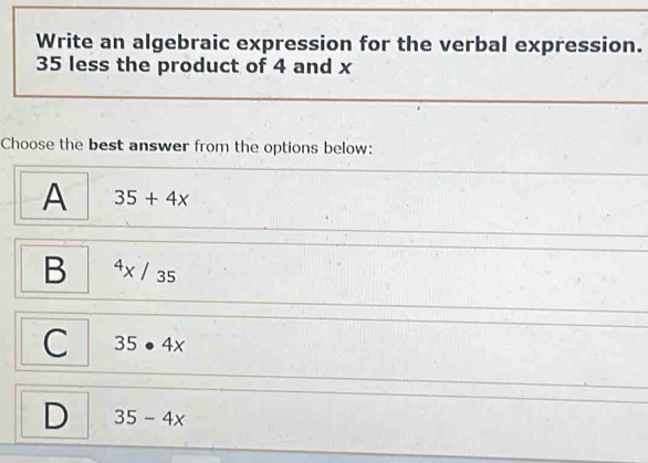 Write an algebraic expression for the verbal expression.
35 less the product of 4 and x
Choose the best answer from the options below:
A 35+4x
B^4x/35
C 35· 4x
D 35-4x