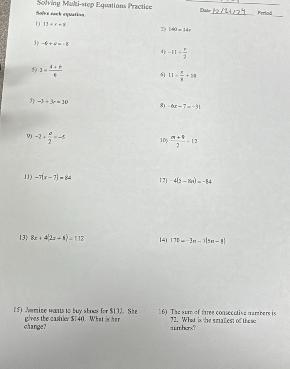 Solving Multi-step Equations Practice _Date 
Solve each equation. 
_Period 
_ 
1) 13=r+8
2) 140=14v
3) -6+a=-8
4) -11= v/2 
5) 3= (4+b)/6  6) 11= x/8 +10
7) -3+3r=30
8) -6x-7=-31
9) -2+ a/2 =-5
10)  (m+9)/2 =12
11) -7(x-7)=84 12) -4(5-8n)=-84
13) 8x+4(2x+8)=112 14) 170=-3n-7(5n-8)
15) Jasmine wants to buy shoes for $132. She 16) The sum of three consecutive numbers is 
gives the cashier $140. What is her 72. What is the smallest of these 
change? numbers?