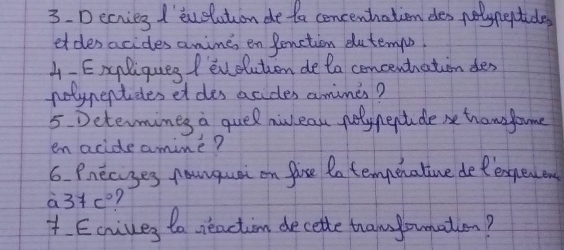 Decries I' euelution de ta concenhation des nelypeptide 
etdes acides anime en fenction dutemps 
4-Exgliques / evelution de ta concenthation des 
notypentides et des acides amimes? 
5 Determines a quel nulean polynectide be tramfome 
en acideamime? 
6. Pnecises fanquai on fise tn tempenative detexgeen
a3+c? 
t. Ecrives to neaction decette thamlounation?