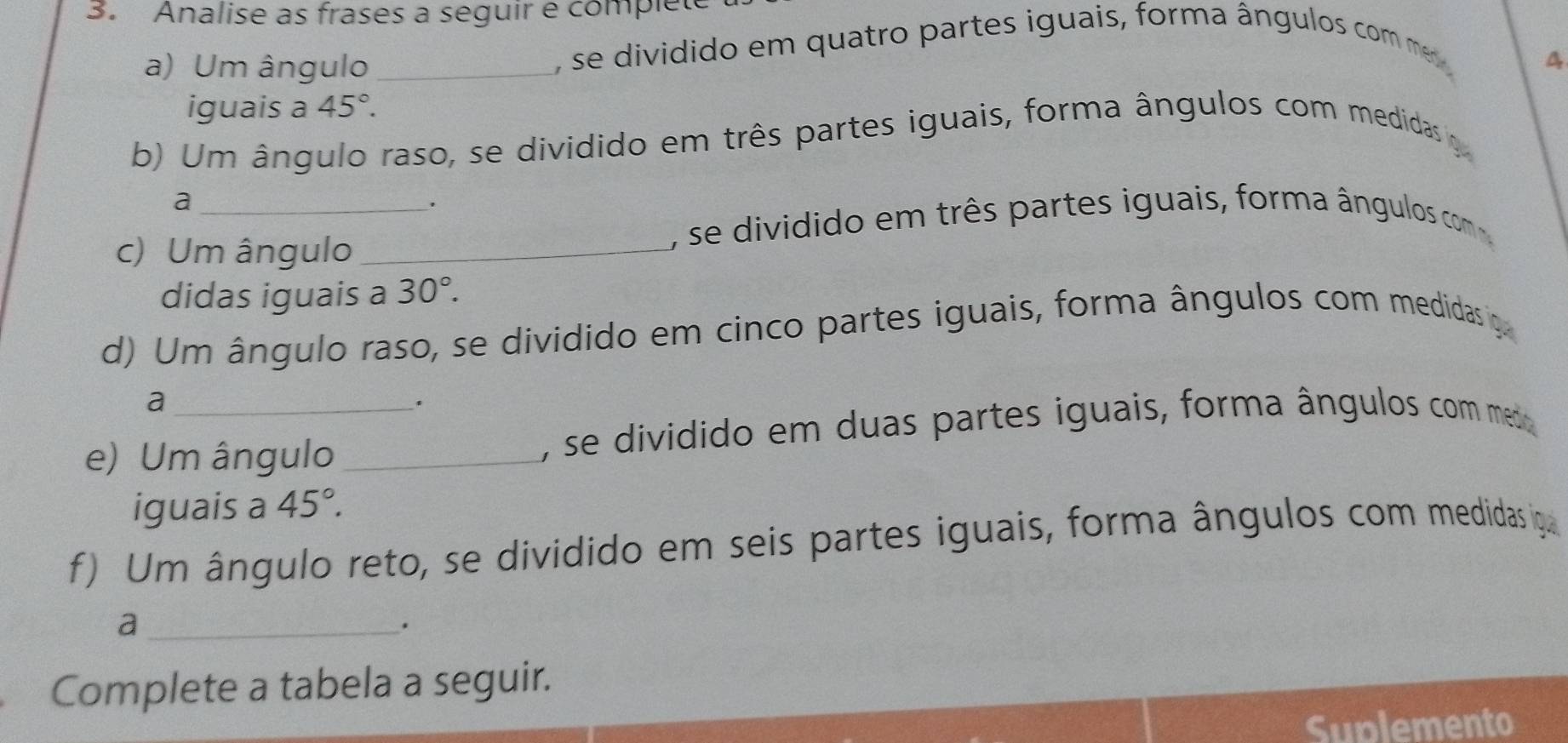 Analise as frases a seguir e compléte 
a) Um ângulo _, se dividido em quatro partes iguais, forma ângulos com m 
A 
iguais a 45°. 
b) Um ângulo raso, se dividido em três partes iguais, forma ângulos com medidas o 
_a 
. 
, se dividido em três partes iguais, forma ângulos com 
c) Um ângulo_ 
didas iguais a 30°. 
d) Um ângulo raso, se dividido em cinco partes iguais, forma ângulos com medidas o 
a 
. 
e) Um ângulo_ , se dividido em duas partes iguais, forma ângulos com medo 
iguais a 45°. 
f) Um ângulo reto, se dividido em seis partes iguais, forma ângulos com medidas iga 
_a 
. 
Complete a tabela a seguir. 
Suplemento