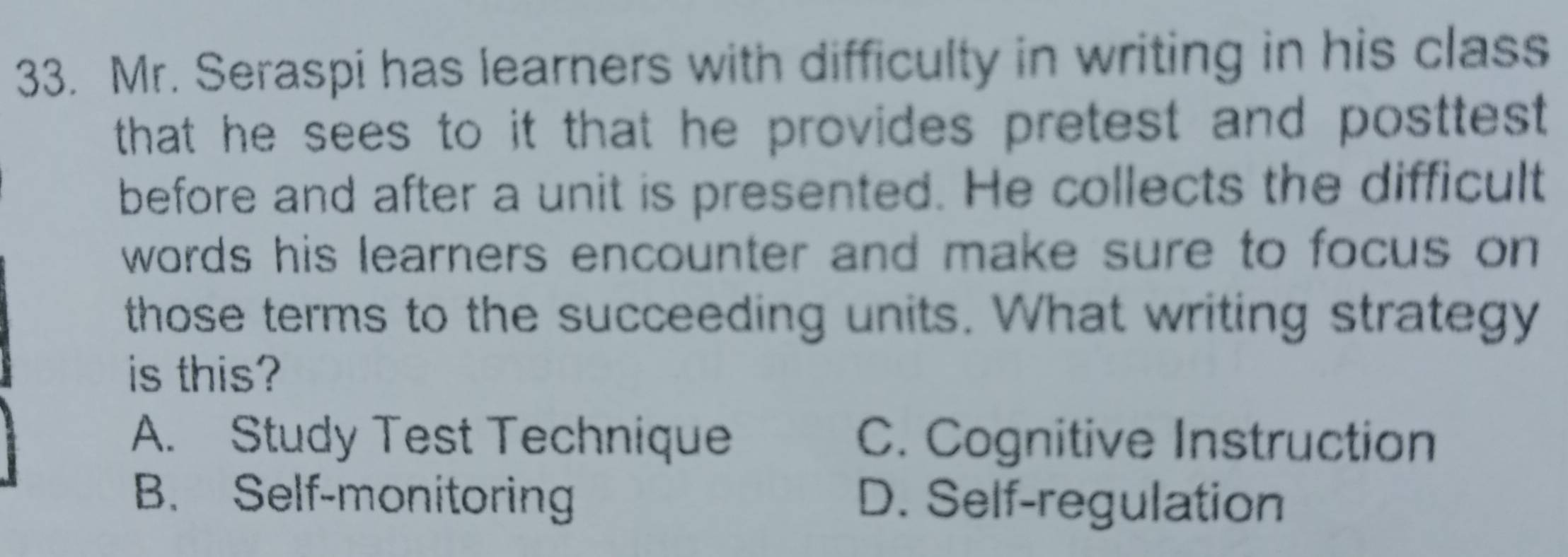 Mr. Seraspi has learners with difficulty in writing in his class
that he sees to it that he provides pretest and posttest .
before and after a unit is presented. He collects the difficult
words his learners encounter and make sure to focus on 
those terms to the succeeding units. What writing strategy
is this?
A. Study Test Technique C. Cognitive Instruction
B. Self-monitoring D. Self-regulation