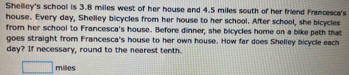 Shelley's school is 3.8 miles west of her house and 4.5 miles south of her friend Francesca's 
house. Every day, Shelley bicycles from her house to her school. After school, she bicycles 
from her school to Francesca's house. Before dinner, she bicycles home on a bike path that 
goes straight from Francesca's house to her own house. How far does Shelley bicycle each
day? If necessary, round to the nearest tenth. 
□ mil Ie