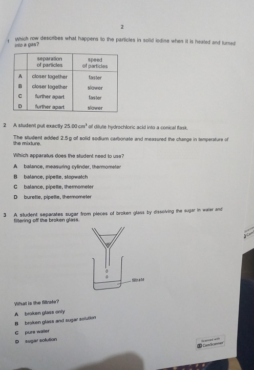 Which row describes what happens to the particles in solid iodine when it is heated and turned
into a gas?
2 A student put exactly 25.00cm^3 of dilute hydrochloric acid into a conical flask.
The student added 2.5g of solid sodium carbonate and measured the change in temperature of
the mixture.
Which apparatus does the student need to use?
A balance, measuring cylinder, thermometer
B balance, pipette, stopwatch
C balance, pipette, thermometer
D burette, pipette, thermometer
3 A student separates sugar from pieces of broken glass by dissolving the sugar in water and
filtering off the broken glass.
Scanne
4 Cm
What is the filtrate?
A broken glass only
B broken glass and sugar solution
C pure waler
D sugar solution
Scasned with  CamScanner