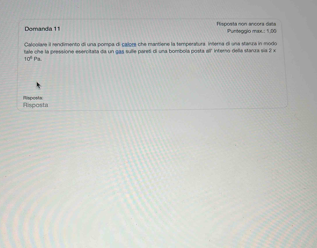 Risposta non ancora data 
Domanda 11 Punteggio max.: 1,00
Calcolare il rendimento di una pompa di calore che mantiene la temperatura interna di una stanza in modo 
tale che la pressione esercitata da un gas sulle pareti di una bombola posta all’ interno della stanza sia 2 x
10^6Pa. 
Risposta: 
Risposta